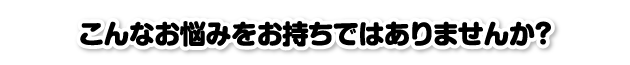 こんなお悩みをお持ちではありませんか？