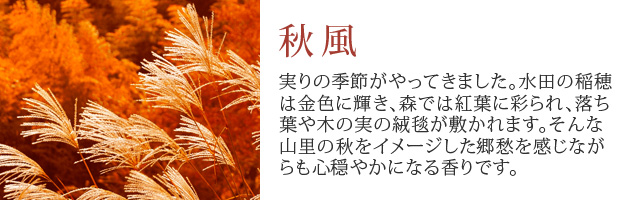 秋風　実りの季節がやってきました。水田の稲穂は金色に輝き、森では紅葉に彩られ、落ち葉や木の実の絨毯が敷かれます。
		そんな山里の秋をイメージした郷愁を感じながらも心穏やかになる香りです。