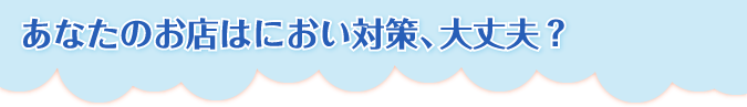 あなたのお店はにおい対策、大丈夫?