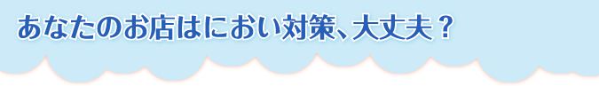 あなたのお店はにおい対策、大丈夫？